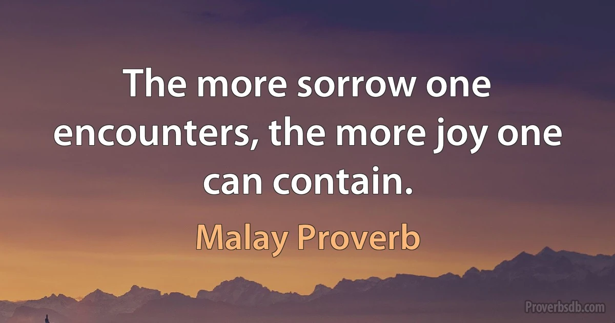 The more sorrow one encounters, the more joy one can contain. (Malay Proverb)