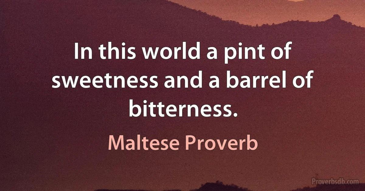 In this world a pint of sweetness and a barrel of bitterness. (Maltese Proverb)