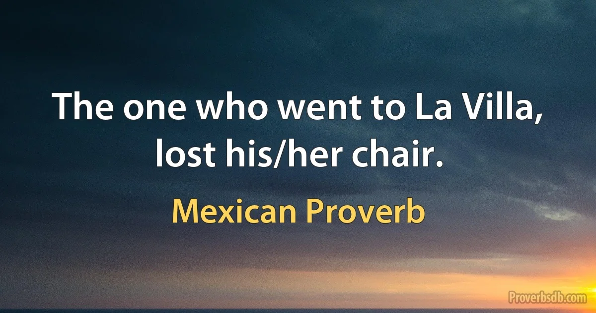 The one who went to La Villa, lost his/her chair. (Mexican Proverb)