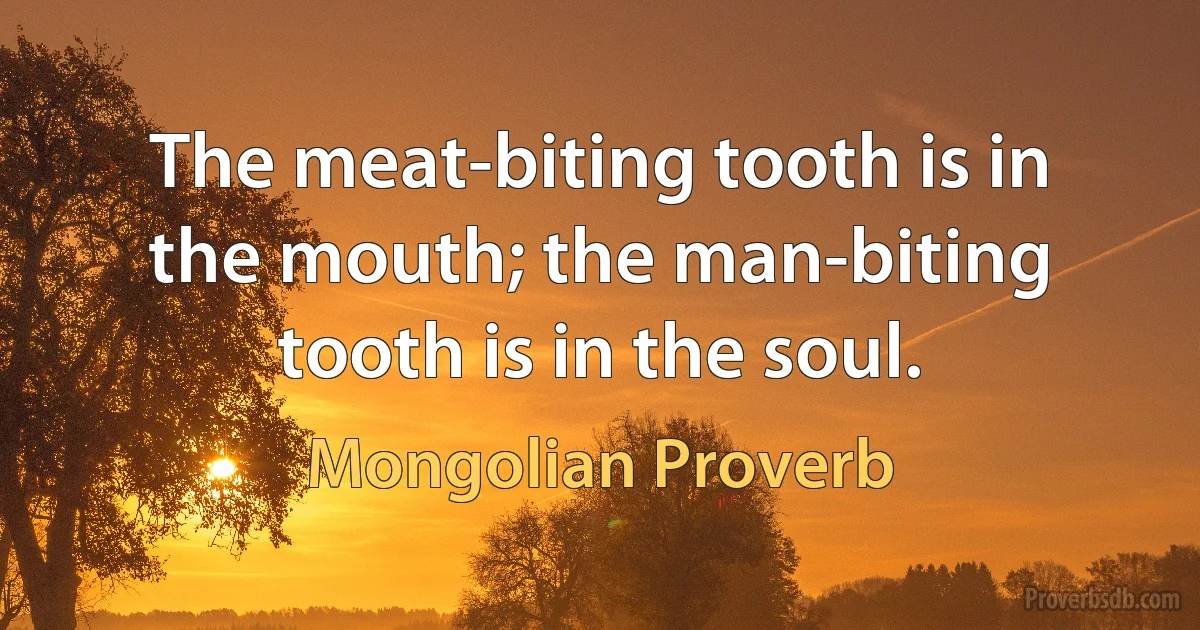 The meat-biting tooth is in the mouth; the man-biting tooth is in the soul. (Mongolian Proverb)