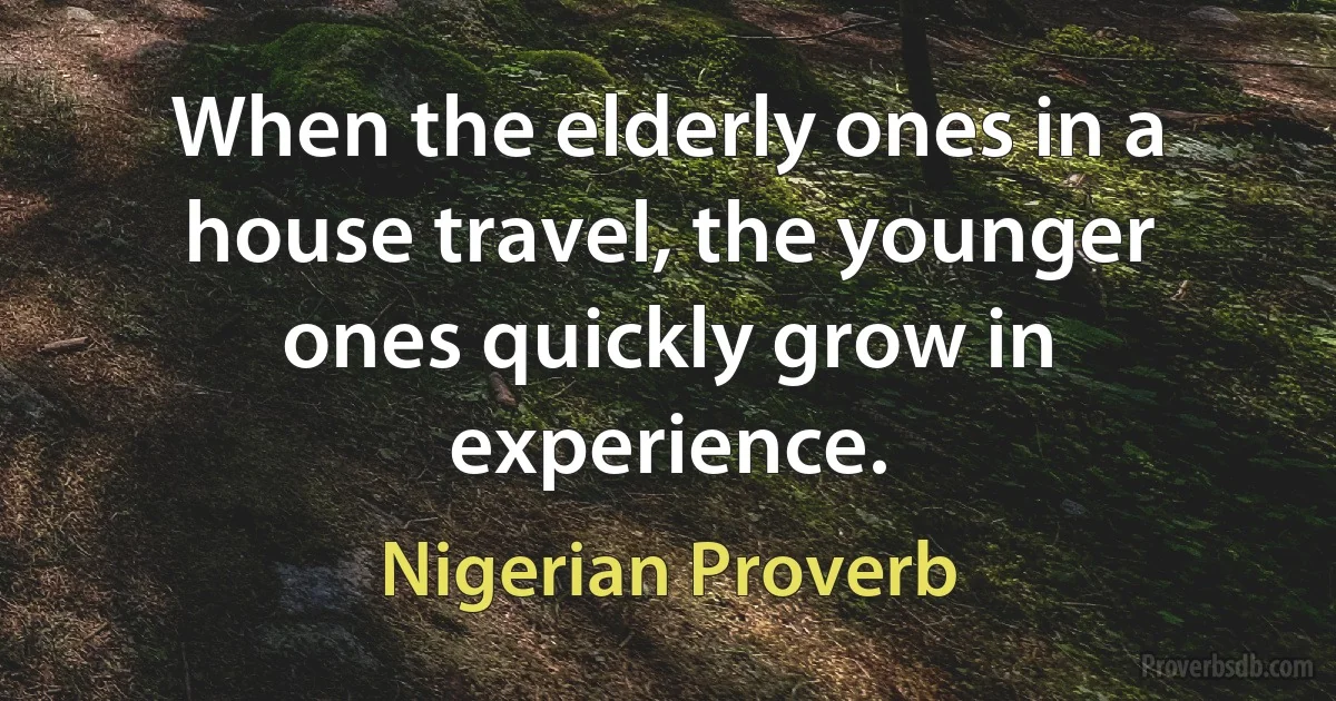 When the elderly ones in a house travel, the younger ones quickly grow in experience. (Nigerian Proverb)