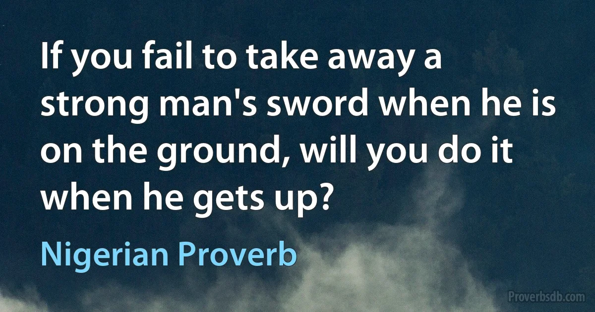 If you fail to take away a strong man's sword when he is on the ground, will you do it when he gets up? (Nigerian Proverb)