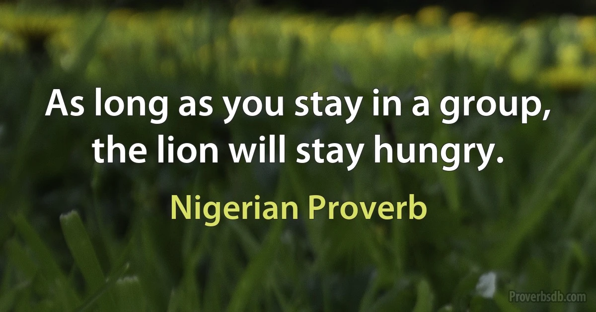 As long as you stay in a group, the lion will stay hungry. (Nigerian Proverb)