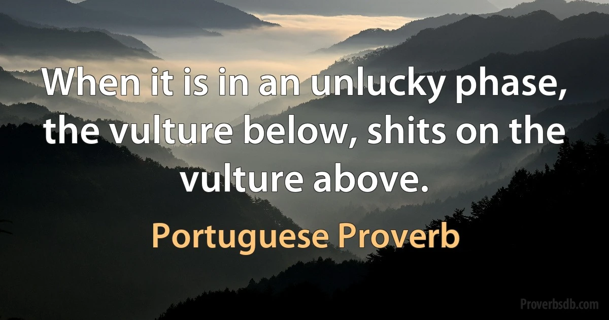 When it is in an unlucky phase, the vulture below, shits on the vulture above. (Portuguese Proverb)