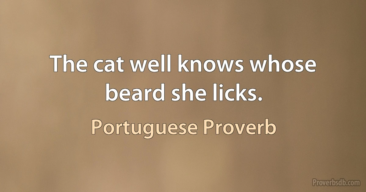 The cat well knows whose beard she licks. (Portuguese Proverb)