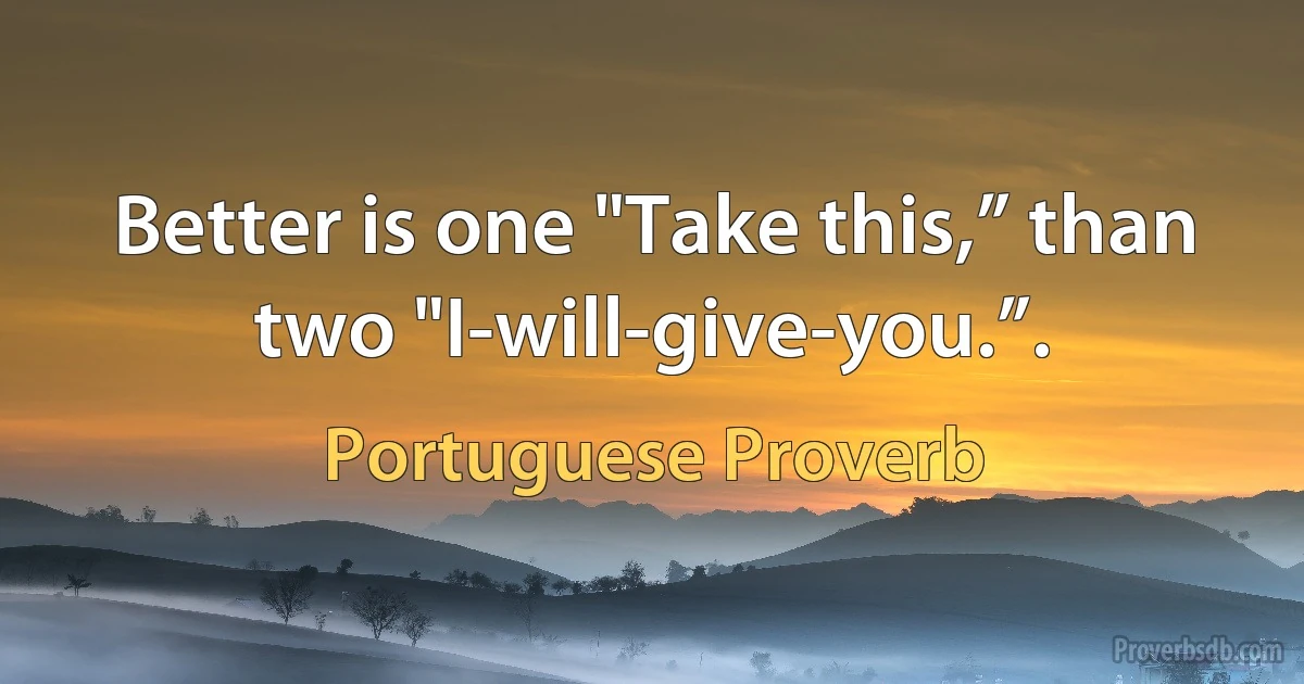 Better is one "Take this,” than two "I-will-give-you.”. (Portuguese Proverb)