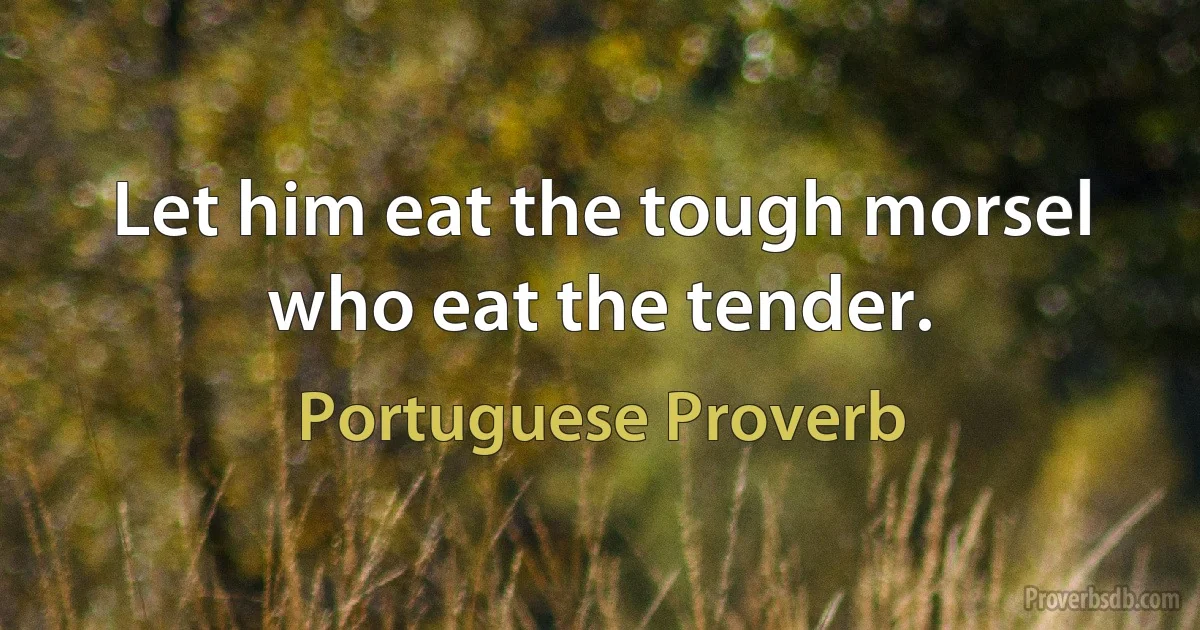 Let him eat the tough morsel who eat the tender. (Portuguese Proverb)