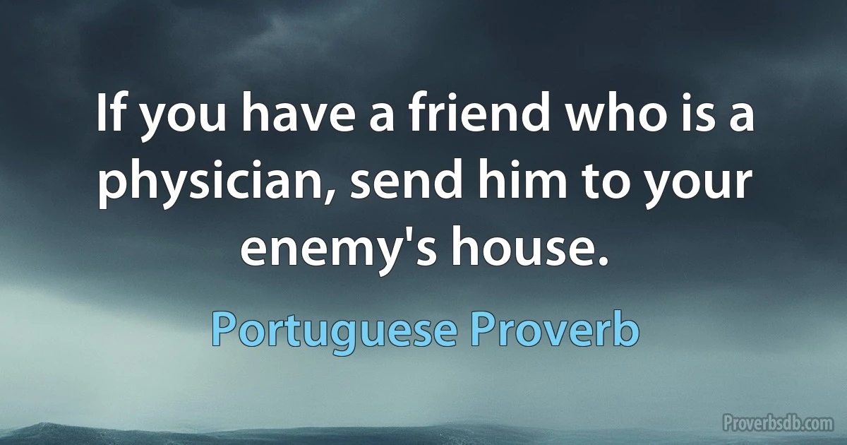 If you have a friend who is a physician, send him to your enemy's house. (Portuguese Proverb)