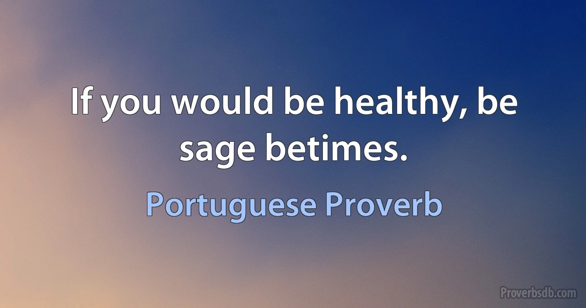 If you would be healthy, be sage betimes. (Portuguese Proverb)