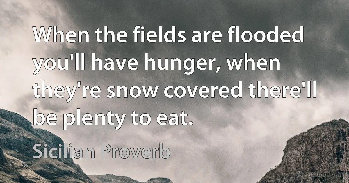 When the fields are flooded you'll have hunger, when they're snow covered there'll be plenty to eat. (Sicilian Proverb)