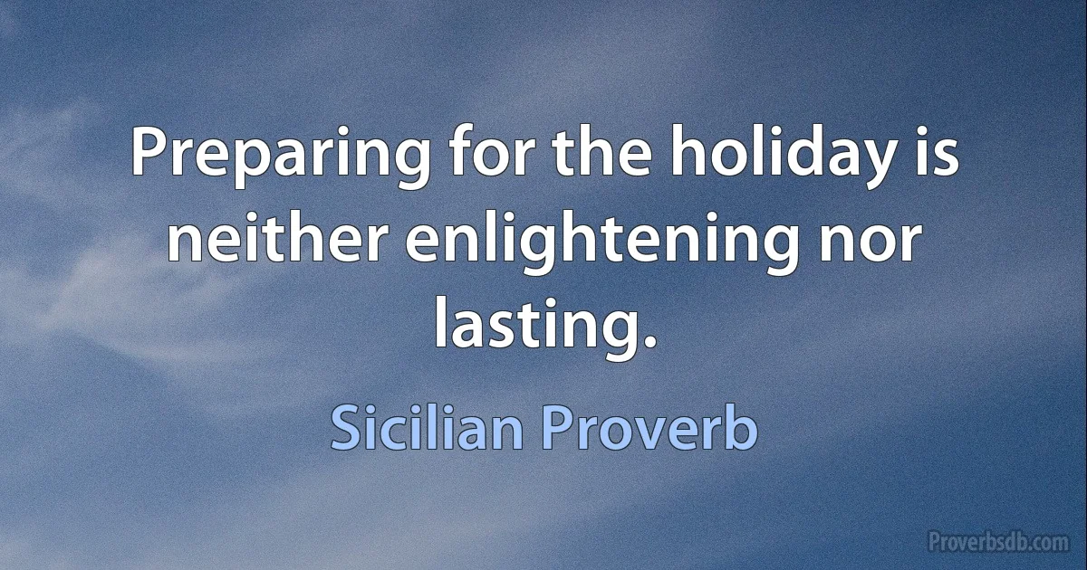 Preparing for the holiday is neither enlightening nor lasting. (Sicilian Proverb)