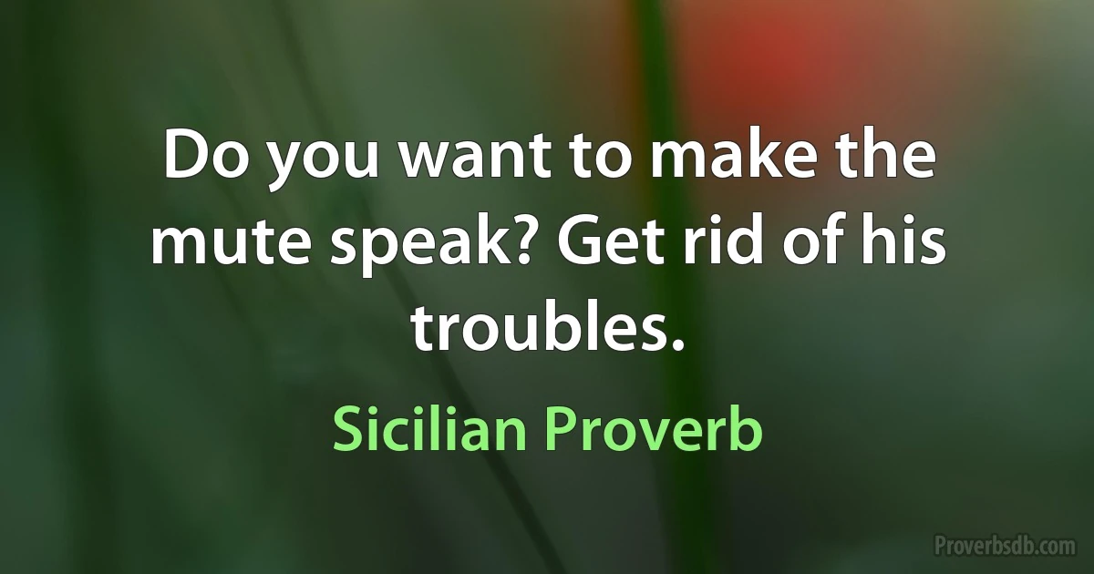 Do you want to make the mute speak? Get rid of his troubles. (Sicilian Proverb)