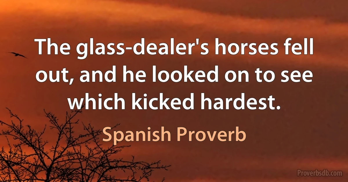 The glass-dealer's horses fell out, and he looked on to see which kicked hardest. (Spanish Proverb)