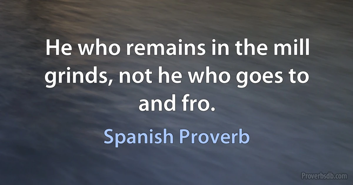 He who remains in the mill grinds, not he who goes to and fro. (Spanish Proverb)