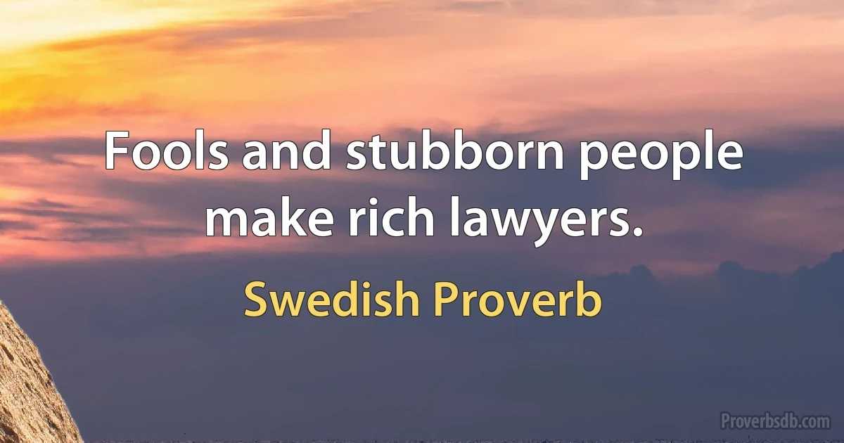 Fools and stubborn people make rich lawyers. (Swedish Proverb)