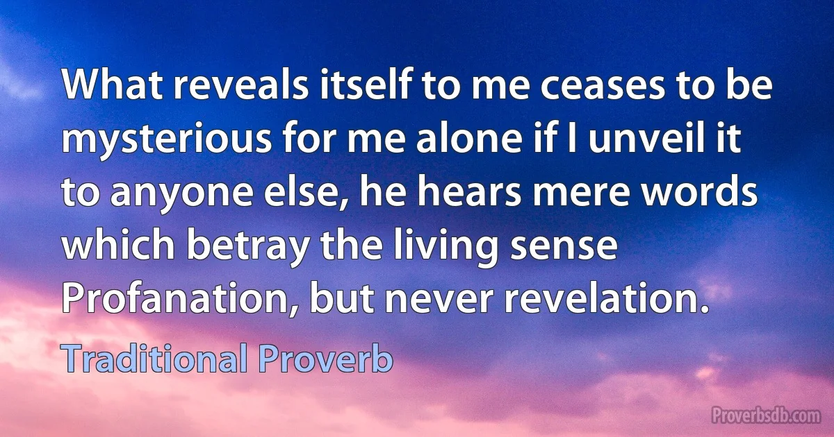 What reveals itself to me ceases to be mysterious for me alone if I unveil it to anyone else, he hears mere words which betray the living sense Profanation, but never revelation. (Traditional Proverb)