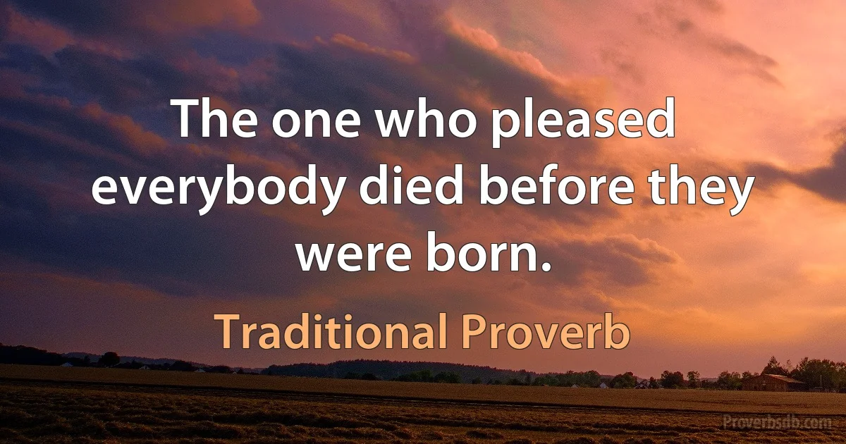 The one who pleased everybody died before they were born. (Traditional Proverb)