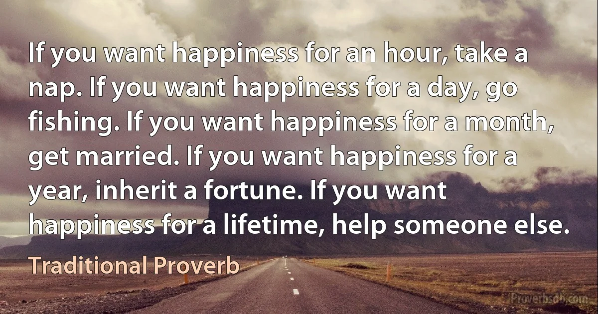 If you want happiness for an hour, take a nap. If you want happiness for a day, go fishing. If you want happiness for a month, get married. If you want happiness for a year, inherit a fortune. If you want happiness for a lifetime, help someone else. (Traditional Proverb)