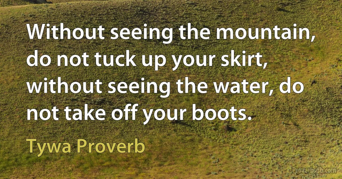 Without seeing the mountain, do not tuck up your skirt, without seeing the water, do not take off your boots. (Tywa Proverb)