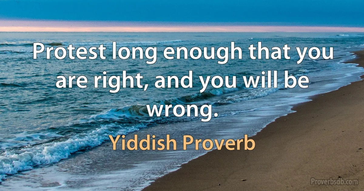 Protest long enough that you are right, and you will be wrong. (Yiddish Proverb)