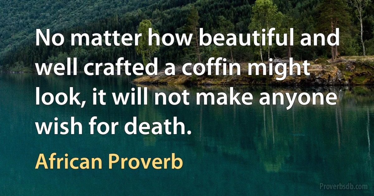 No matter how beautiful and well crafted a coffin might look, it will not make anyone wish for death. (African Proverb)