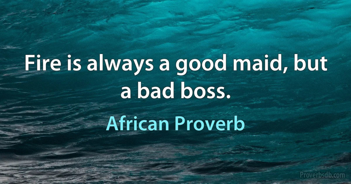 Fire is always a good maid, but a bad boss. (African Proverb)