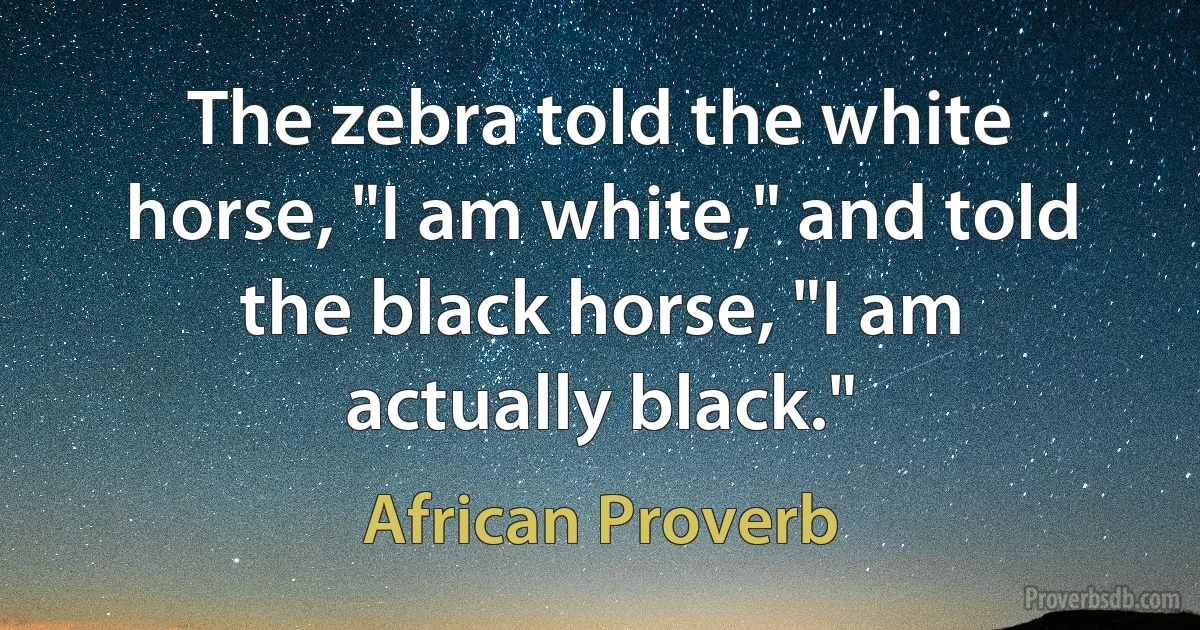 The zebra told the white horse, "I am white," and told the black horse, "I am actually black." (African Proverb)