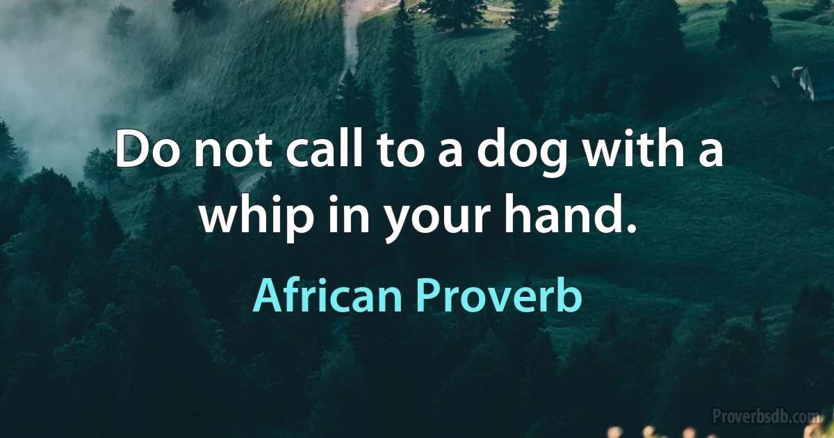 Do not call to a dog with a whip in your hand. (African Proverb)