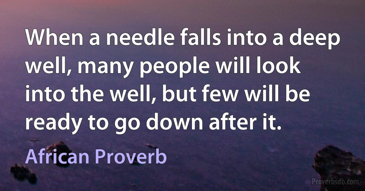 When a needle falls into a deep well, many people will look into the well, but few will be ready to go down after it. (African Proverb)