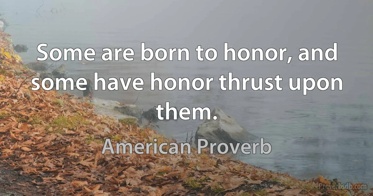 Some are born to honor, and some have honor thrust upon them. (American Proverb)