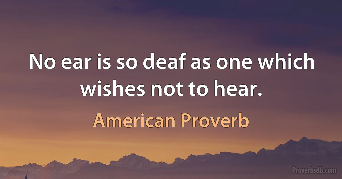 No ear is so deaf as one which wishes not to hear. (American Proverb)