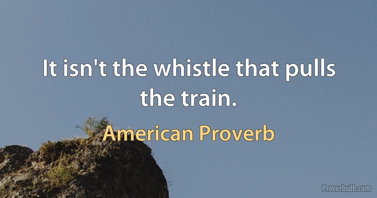 It isn't the whistle that pulls the train. (American Proverb)