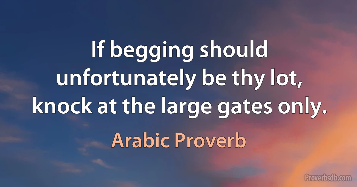 If begging should unfortunately be thy lot, knock at the large gates only. (Arabic Proverb)