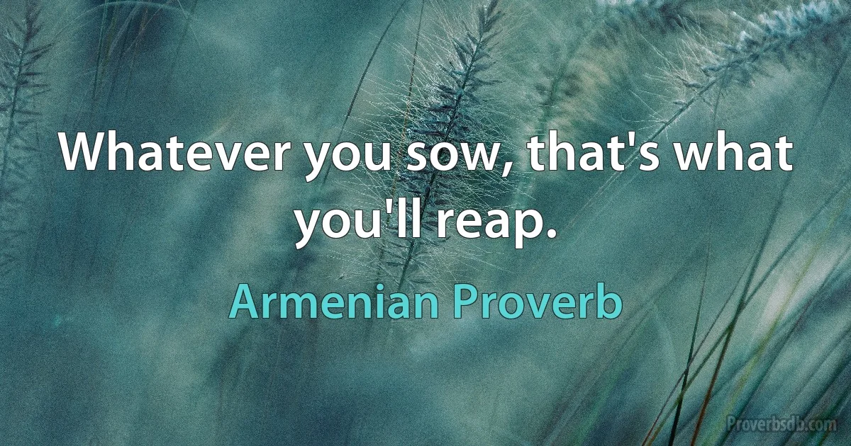 Whatever you sow, that's what you'll reap. (Armenian Proverb)