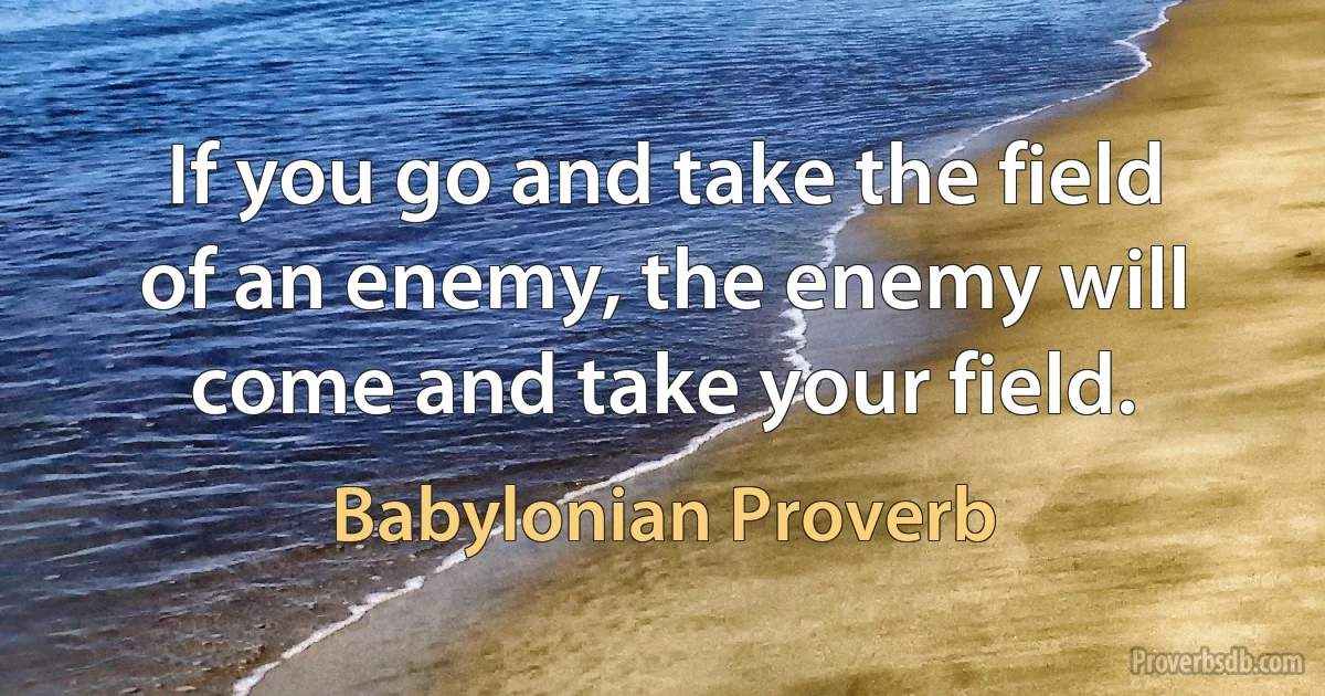 If you go and take the field of an enemy, the enemy will come and take your field. (Babylonian Proverb)