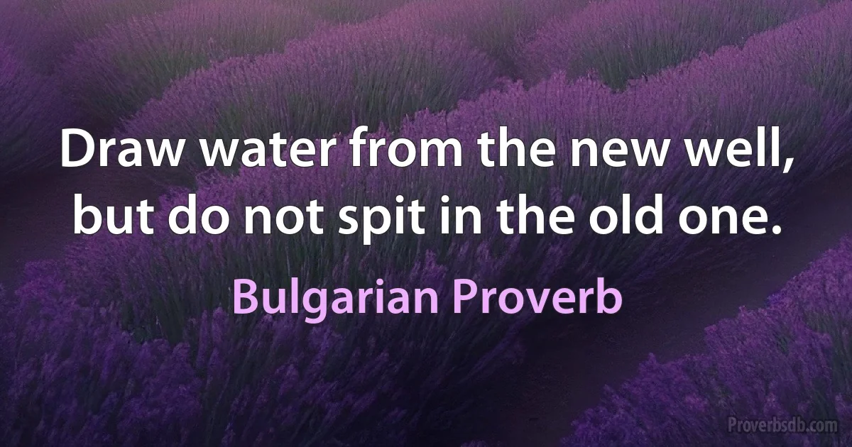 Draw water from the new well, but do not spit in the old one. (Bulgarian Proverb)