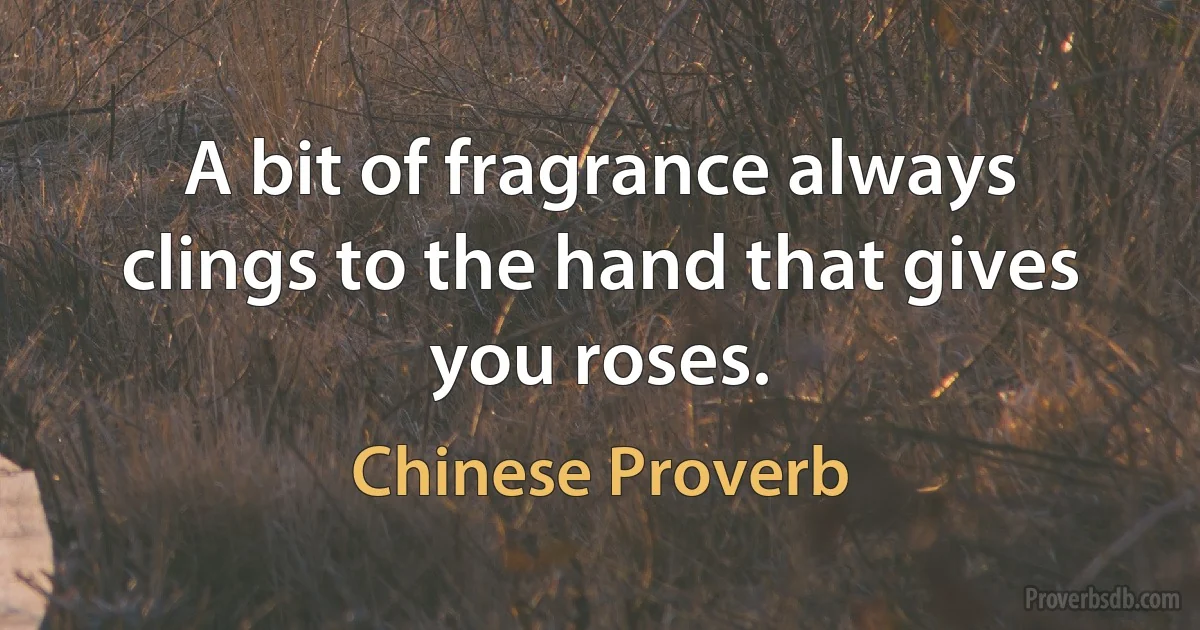 A bit of fragrance always clings to the hand that gives you roses. (Chinese Proverb)