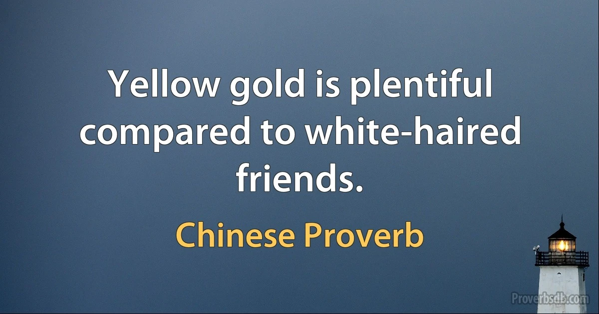 Yellow gold is plentiful compared to white-haired friends. (Chinese Proverb)