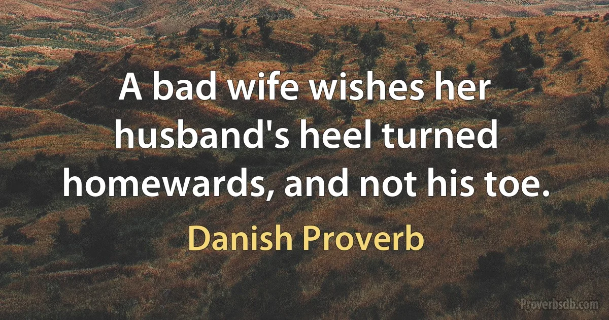 A bad wife wishes her husband's heel turned homewards, and not his toe. (Danish Proverb)