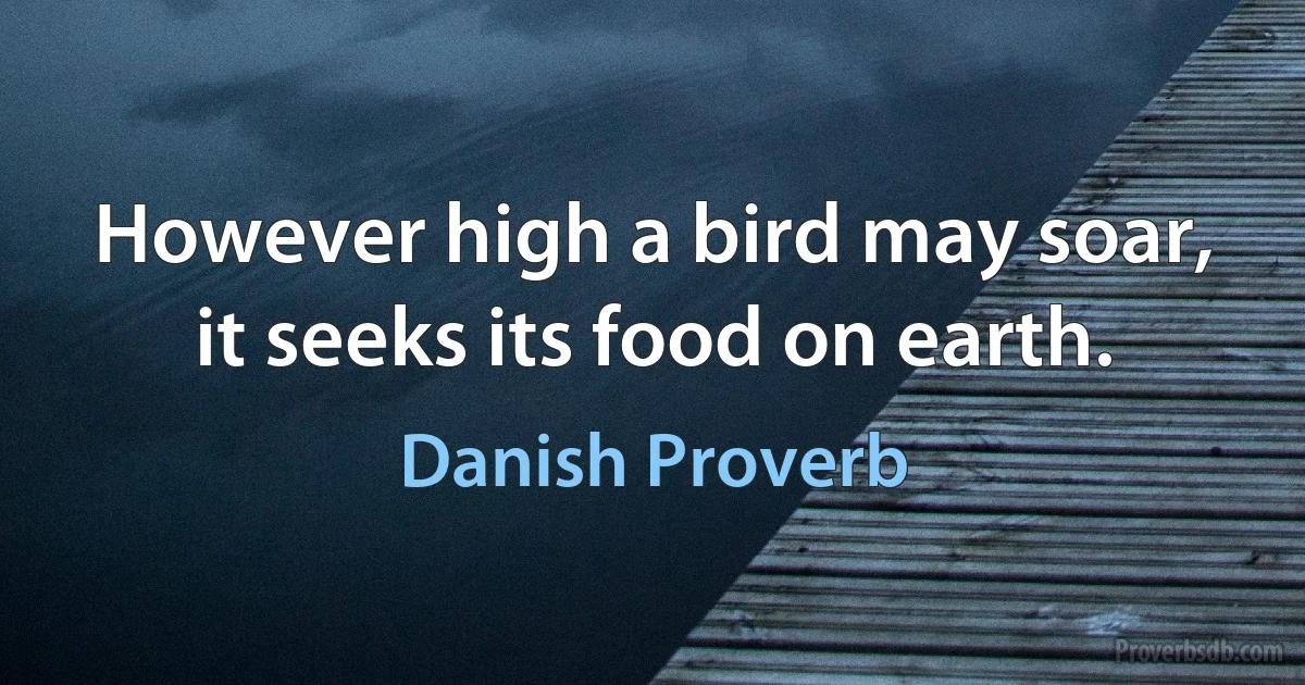 However high a bird may soar, it seeks its food on earth. (Danish Proverb)