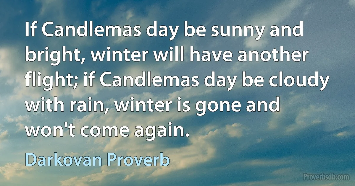 If Candlemas day be sunny and bright, winter will have another flight; if Candlemas day be cloudy with rain, winter is gone and won't come again. (Darkovan Proverb)