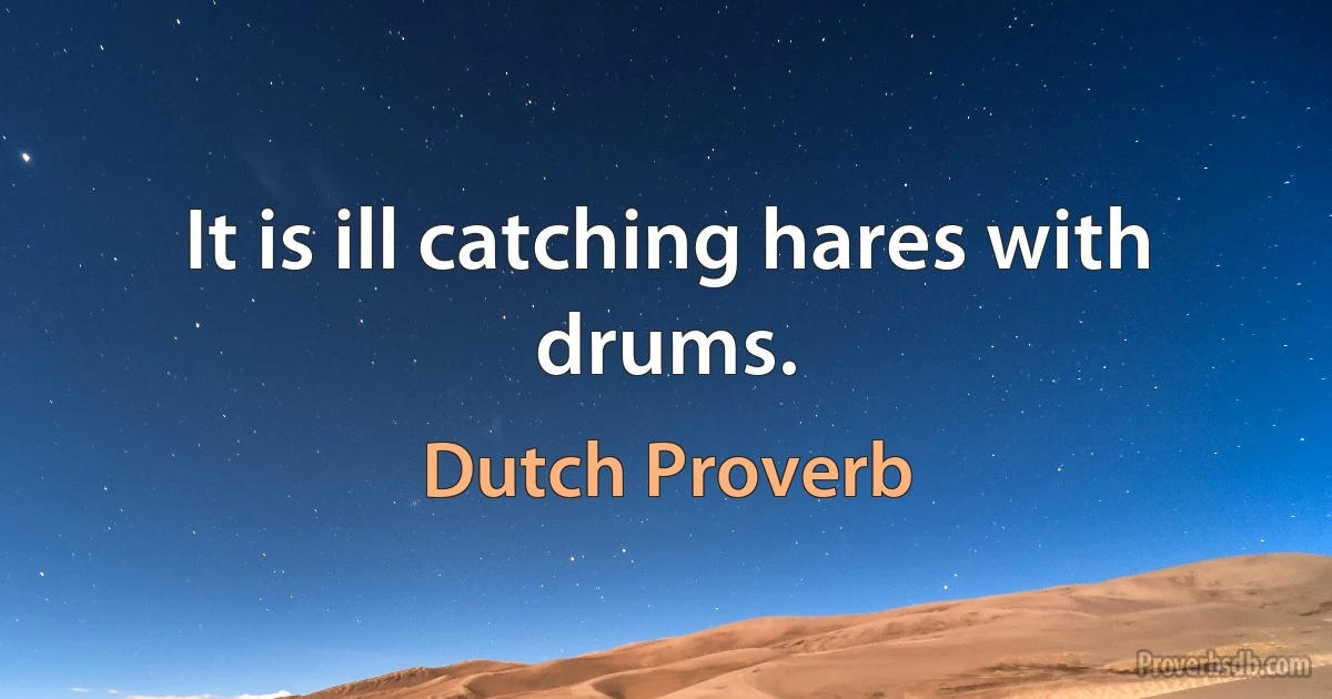 It is ill catching hares with drums. (Dutch Proverb)