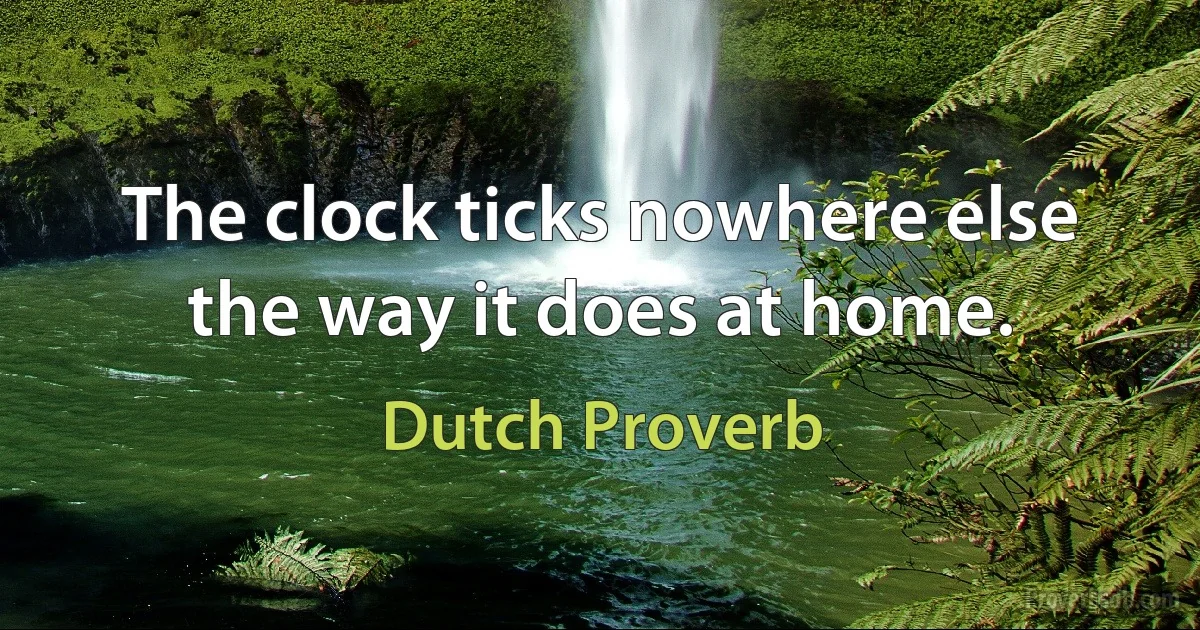 The clock ticks nowhere else the way it does at home. (Dutch Proverb)