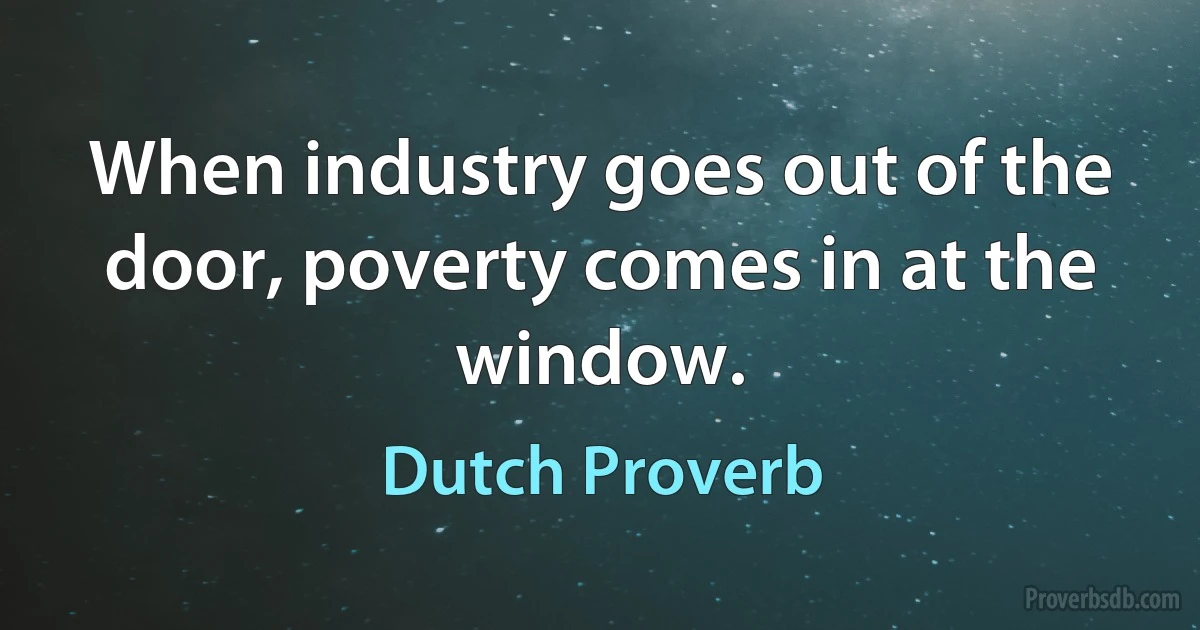 When industry goes out of the door, poverty comes in at the window. (Dutch Proverb)