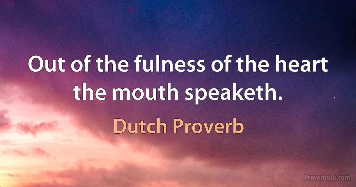 Out of the fulness of the heart the mouth speaketh. (Dutch Proverb)