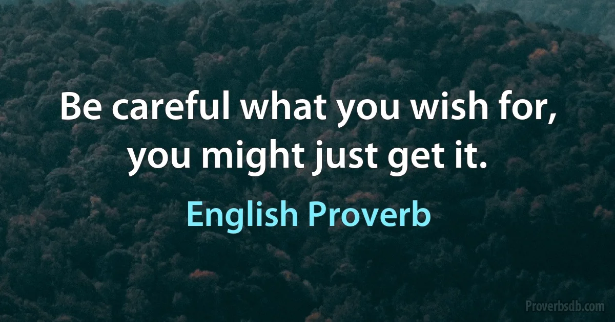 Be careful what you wish for, you might just get it. (English Proverb)