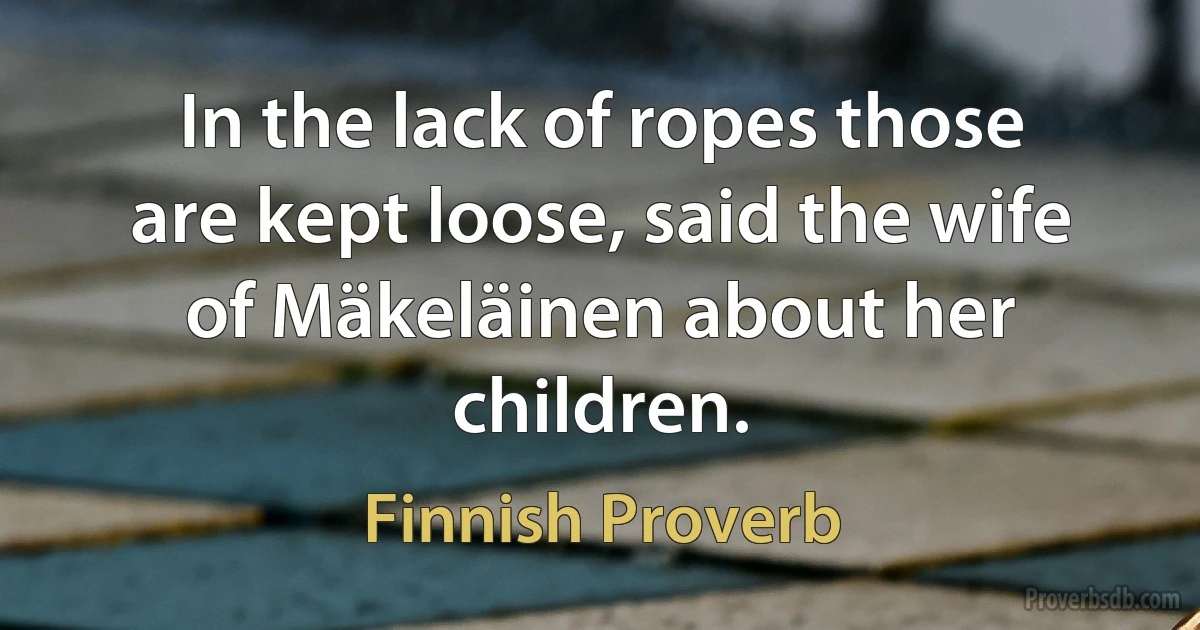 In the lack of ropes those are kept loose, said the wife of Mäkeläinen about her children. (Finnish Proverb)