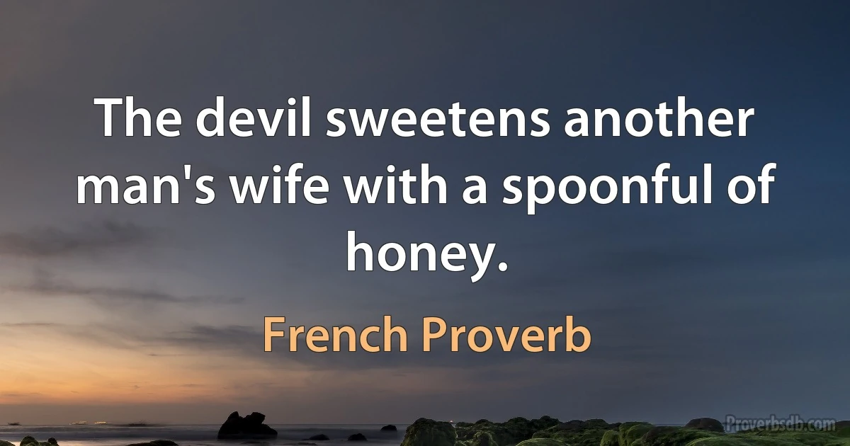 The devil sweetens another man's wife with a spoonful of honey. (French Proverb)