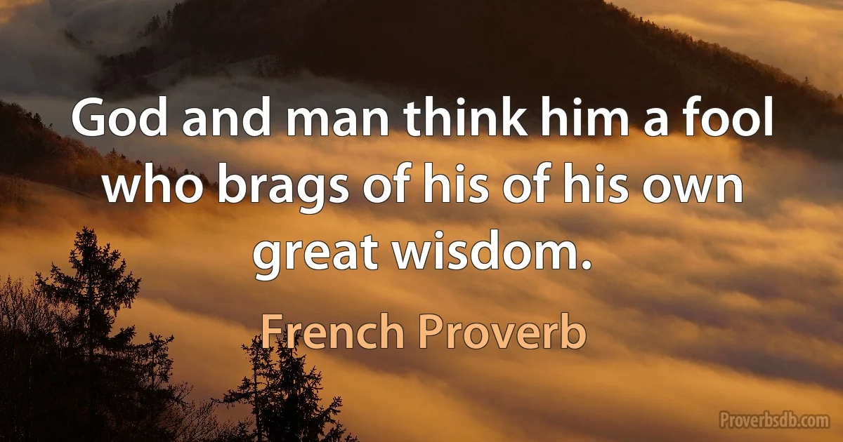 God and man think him a fool who brags of his of his own great wisdom. (French Proverb)