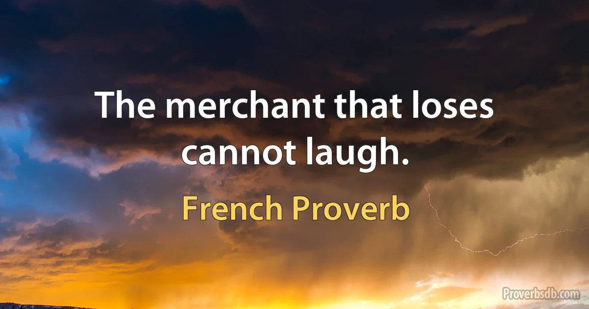 The merchant that loses cannot laugh. (French Proverb)